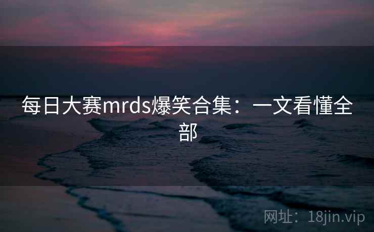 每日大赛mrds爆笑合集:一文看懂全部