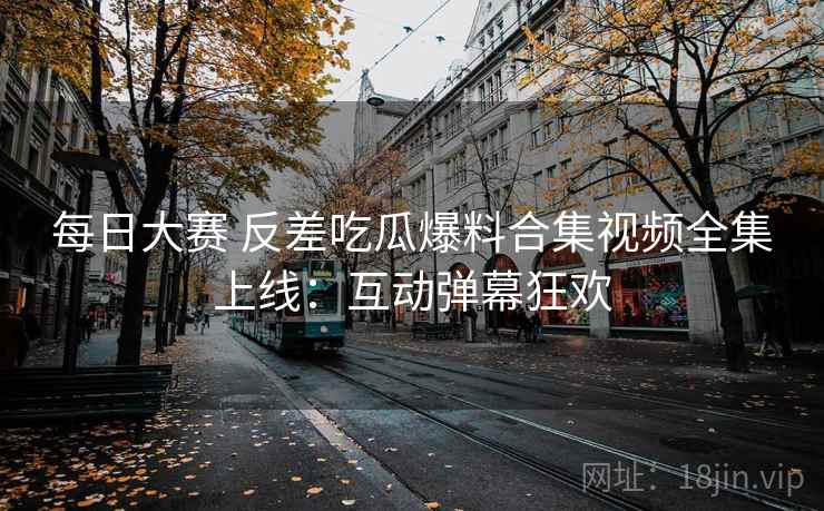 每日大赛 反差吃瓜爆料合集视频全集上线:互动弹幕狂欢