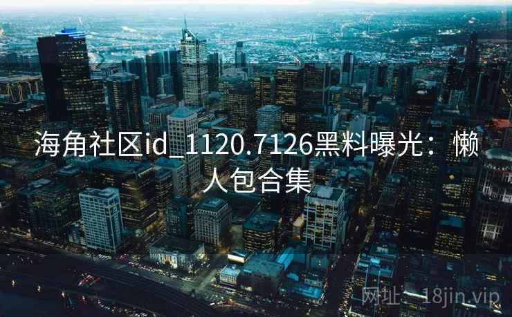 海角社区id_1120.7126黑料曝光:懒人包合集