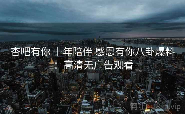 杏吧有你 十年陪伴 感恩有你八卦爆料:高清无广告观看