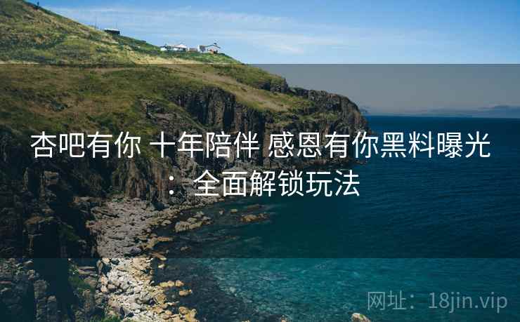杏吧有你 十年陪伴 感恩有你黑料曝光:全面解锁玩法