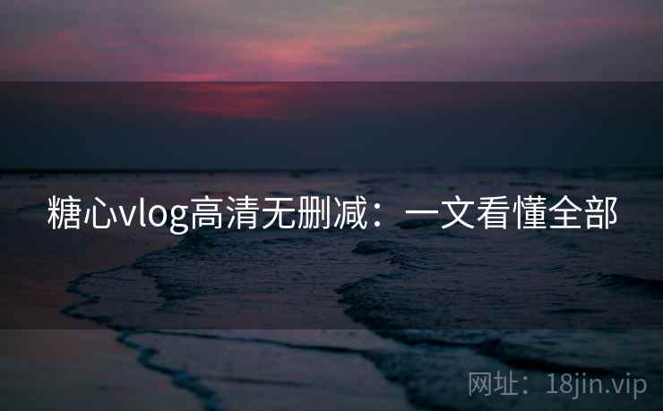 糖心vlog高清无删减:一文看懂全部