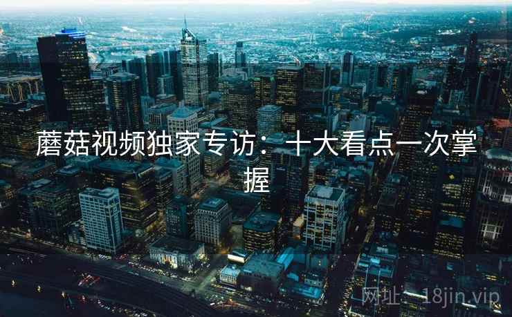 蘑菇视频独家专访:十大看点一次掌握