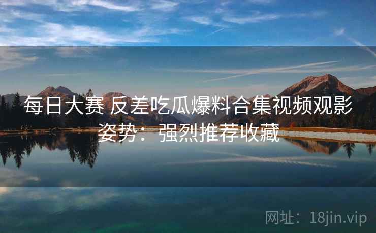 每日大赛 反差吃瓜爆料合集视频观影姿势:强烈推荐收藏