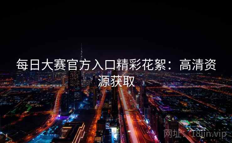 每日大赛官方入口精彩花絮:高清资源获取