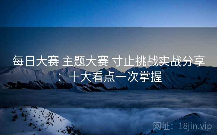 每日大赛 主题大赛 寸止挑战实战分享:十大看点一次掌握