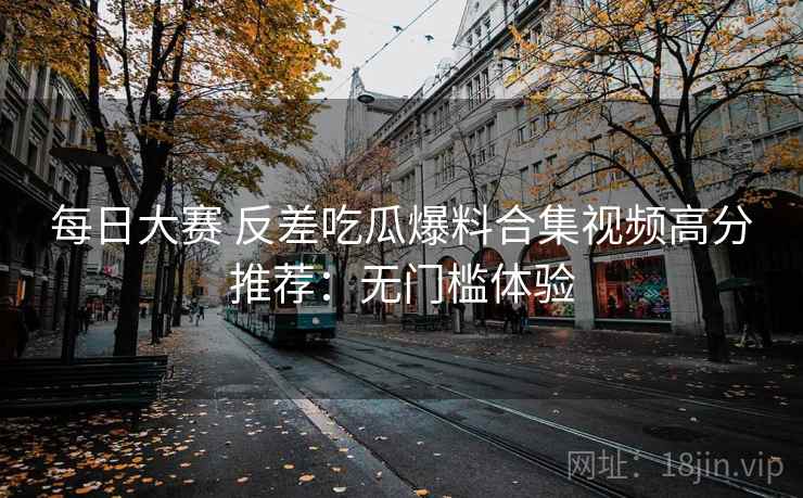每日大赛 反差吃瓜爆料合集视频高分推荐:无门槛体验