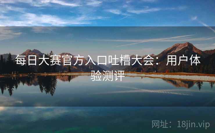 每日大赛官方入口吐槽大会:用户体验测评