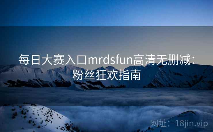 每日大赛入口mrdsfun高清无删减:粉丝狂欢指南
