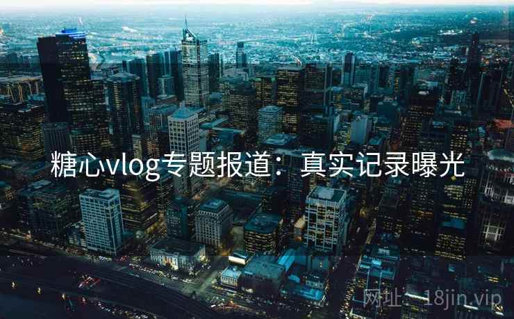 糖心vlog专题报道：真实记录曝光