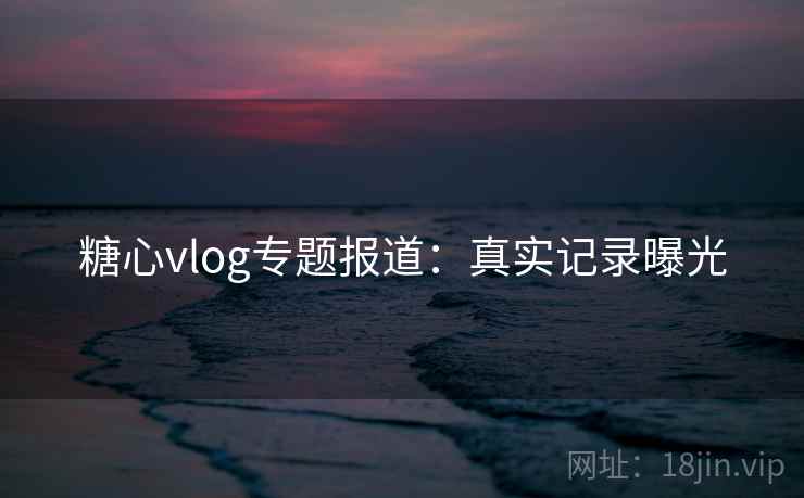 糖心vlog专题报道：真实记录曝光