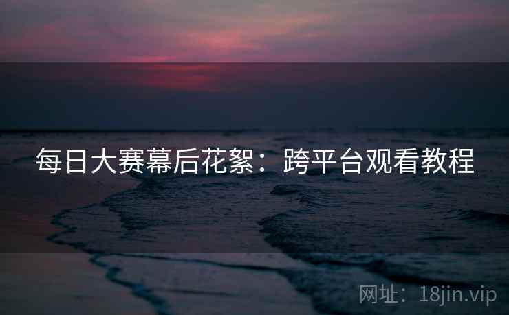 每日大赛幕后花絮:跨平台观看教程